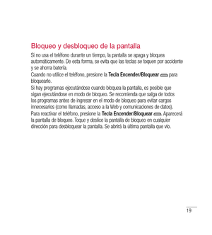 Page 12419
Bloqueo y desbloqueo de la pantalla
Si no usa el teléfono durante un tiempo, la pantalla se apaga y bloquea 
automáticamente. De esta forma, se evita que las teclas se toquen por accidente 
y se ahorra batería.
Cuando no utilice el teléfono, presione la Tecla Encender/Bloquear 
 para 
bloquearlo. 
Si hay programas ejecutándose cuando bloquea la pantalla, es posible que 
sigan ejecutándose en modo de bloqueo. Se recomienda que salga de todos 
los programas antes de ingresar en el modo de bloqueo para...