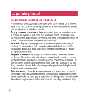 Page 12520
La pantalla principal
Sugerencias sobre la pantalla táctil
A continuación, se incluyen algunos consejos sobre cómo navegar por el teléfono.
Tocar – Un solo toque con un dedo para seleccionar elementos, enlaces, accesos 
directos y letras en el teclado en pantalla.
Tocar y mantener presionado  – Toque y mantenga presionado un elemento en 
la pantalla sin levantar el dedo hasta que ocurra una acción. Por ejemplo, para 
abrir las opciones disponibles de un contacto, mantenga presionado el contacto en 
la...