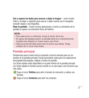 Page 12621
Unir y separar los dedos para acercar o alejar la imagen – Junte el dedo 
índice y el pulgar o sepárelos para acercar o alejar cuando use el navegador, 
consulte mapas o vea fotografías.
Rotar la pantalla  – Desde muchas aplicaciones y menús, la orientación de la 
pantalla se ajusta a la orientación física del teléfono.
n O tA:•	Para seleccionar un elemento, toque el centro del icono.•	No ejerza demasiada presión; la pantalla táctil es lo suficientemente 
sensible para detectar un toque suave, pero...