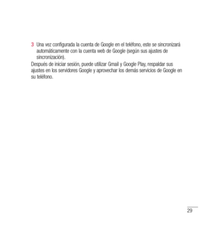 Page 13429
3  Una vez configurada la cuenta de Google en el teléfono, este se sincronizará 
automáticamente con la cuenta web de Google (según sus ajustes de 
sincronización).
Después de iniciar sesión, puede utilizar Gmail y Google Play, respaldar sus 
ajustes en los servidores Google y aprovechar los demás servicios de Google en 
su teléfono. 