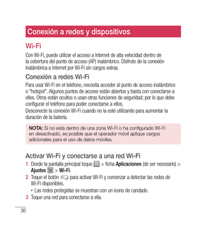 Page 13530
Conexión a redes y dispositivos
Wi-Fi
Con Wi-Fi, puede utilizar el acceso a Internet de alta velocidad dentro de 
la cobertura del punto de acceso (AP) inalámbrico. Disfrute de la conexión 
inalámbrica a Internet por Wi-Fi sin cargos extras.
Conexión a redes Wi-Fi
Para usar Wi-Fi en el teléfono, necesita acceder al punto de acceso inalámbrico 
o "hotspot". Algunos puntos de acceso están abiertos y basta con conectarse a 
ellos. Otros están ocultos o usan otras funciones de seguridad; por lo...