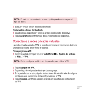 Page 13833
nO tA:  El método para seleccionar una opción puede variar según el 
tipo de datos.
3   Busque y vincule con un dispositivo Bluetooth.
Recibir datos a través de Bluetooth
1   Vincule ambos dispositivos y envíe un archivo desde el otro dispositivo.
2   Toque  Aceptar  para confirmar que desea recibir datos del dispositivo.
Conectarse a redes privadas virtuales
Las redes privadas virtuales (VPN) le permiten conectarse a los recursos dentro de 
una red local segura, desde fuera de esa red.
Para agregar...