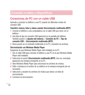 Page 13934
Conexión a redes y dispositivos
Conexiones de PC con un cable USB
Aprenda a conectar su teléfono a una PC usando los diferentes modos de 
conexión USB.
Transferir música, fotos y videos usando Sincronización multimedia (MTP)
1  Conecte el teléfono a una computadora con el cable USB que viene con el 
teléfono.
2   Una lista de tipo de conexión USB aparecerá en la pantalla del teléfono. 
También puede ir a  Ajustes del sistema  > Conexión de PC  > Tipo de 
conexión USB  > Sincronización multimedia (MTP)...