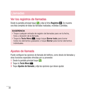 Page 14338
Llamadas
ver los registros de llamadas
Desde la pantalla principal toque  y elija la ficha  Registros . Se muestra 
una lista completa de todas las llamadas realizadas, recibidas o perdidas.
SUG eren CiA•	Toque cualquier entrada de registro de llamadas para ver la fecha, 
hora y duración de la llamada.
•	Toque la  tecla Menú  , luego toque  Borrar todo para borrar 
todos los elementos grabados o toque  Borrar para borrar elementos 
individuales.
Ajustes de llamada
Puede configurar las opciones de...