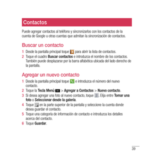 Page 14439
Contactos
Puede agregar contactos al teléfono y sincronizarlos con los contactos de la 
cuenta de Google u otras cuentas que admitan la sincronización de contactos.
Buscar un contacto
1  Desde la pantalla principal toque  para abrir la lista de contactos.
2   Toque el cuadro  Buscar contactos  e introduzca el nombre de los contactos. 
También puede desplazarse por la barra alfabética ubicada del lado derecho de 
la pantalla.
Agregar un nuevo contacto
1   Desde la pantalla principal toque  e introduzca...