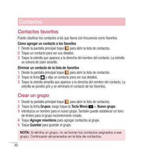 Page 14540
Contactos
Contactos favoritos
Puede clasificar los contactos a los que llama con frecuencia como favoritos.
Cómo agregar un contacto a los favoritos
1  Desde la pantalla principal toque 
 para abrir la lista de contactos.
2   Toque un contacto para ver sus detalles.
3   Toque la estrella que aparece a la derecha del nombre del contacto. La estrella 
se volverá de color amarillo.
Eliminar un contacto de la lista de favoritos
1   Desde la pantalla principal toque 
 para abrir la lista de contactos.
2...