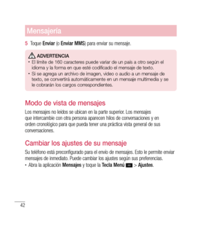 Page 14742
Mensajería
5  Toque  Enviar  (o Enviar MMS ) para enviar su mensaje.
 Adverten CiA•	El límite de 160 caracteres puede variar de un país a otro según el 
idioma y la forma en que esté codificado el mensaje de texto.
•	Si se agrega un archivo de imagen, video o audio a un mensaje de 
texto, se convertirá automáticamente en un mensaje multimedia y se 
le cobrarán los cargos correspondientes.
Modo de vista de mensajes 
Los mensajes no leídos se ubican en la parte superior. Los mensajes 
que intercambie...