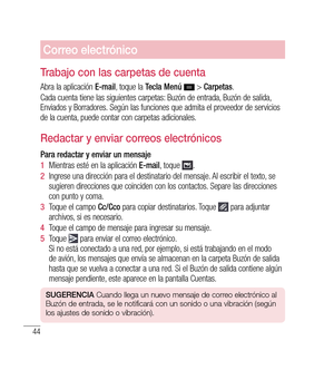 Page 14944
Correo electrónico
trabajo con las carpetas de cuenta
Abra la aplicación  E-mail, toque la  Tecla Menú   > Carpetas .
Cada cuenta tiene las siguientes carpetas: Buzón de entrada, Buzón de salida, 
Enviados y Borradores. Según las funciones que admita el proveedor de servicios 
de la cuenta, puede contar con carpetas adicionales.
r edactar y enviar correos electrónicos
Para redactar y enviar un mensaje
1   Mientras esté en la aplicación  E-mail, toque 
.
2   Ingrese una dirección para el destinatario...