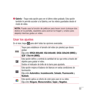 Page 15853
  
Galería  – Toque esta opción para ver el último video grabado. Esta opción 
también le permite acceder a la Galería y ver los videos guardados desde el 
modo de video.
n O tA:  Puede usar la función de pellizcar para hacer zoom (coloque dos 
dedos en la pantalla, sepárelos para acercar la imagen y únalos para 
alejarla) mientras graba un video.
Usar los ajustes
En el visor, toque  para abrir todas las opciones avanzadas.
Toque para establecer el tamaño del video (en píxeles) que desea 
grabar....