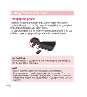 Page 1716
Getting to know your phone
Charging the phone
Your phone comes with a USB cable and a Charger adapter which connect 
together to charge your phone. Fully charge the battery before using your phone 
for the first time to improve your battery lifetime.
The USB/Charging Port is at the bottom of the phone. Insert one end of the USB 
cable into the port and plug the Charger adapter into an electrical outlet.
 WARNING
   To avoid damage to your phone's port and cable plug, orient the plug 
with the port...