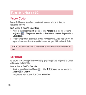 Page 16358
Función Única de LG
Knock Code
Puede desbloquear la pantalla cuando está apagada al tocar el área y la 
secuencia correcta.
Para activar la función Knock Code
1  Desde la pantalla principal toque  
 > ficha  Aplicaciones  (de ser necesario) 
>  Ajustes   > Bloqueo de pantalla  > Seleccionar bloqueo de pantalla  > 
Knock Code .
2   Se abre una pantalla que le guía a crear su Knock Code. Debe crear un PIN de 
seguridad como medida de seguridad en caso de que olvide su Knock Code.
n O tA:  La función...