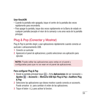 Page 16459
Usar KnockON•	Cuando la pantalla este apagada, toque el centro de la pantalla dos veces 
rapidamente para encenderla.
•	Para apagar la pantalla, toque dos veces rapidamente en la Barra de estado en 
cualquier pantalla (excepto el visor de la camara) o una area vacia de la pantalla 
principal.
Plug & Pop (Conectar y Mostrar)
Plug & Pop le permite elegir y usar aplicaciones rápidamente cuando conecta un
auricular o almacenamiento USB.
1  Conecte un auricular .
2   Aparecerá el panel de aplicaciones y...