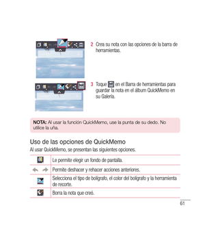 Page 16661
2  Crea su nota con las opciones de la barra de 
herramientas.
3   Toque  en el Barra de herramientas para 
guardar la nota en el álbum QuickMemo en 
su Galería.
n O tA:  Al usar la función QuickMemo, use la punta de su dedo. No 
utilice la uña.
Uso de las opciones de QuickMemo
Al usar QuickMemo, se presentan las siguientes opciones.
Le permite elegir un fondo de pantalla.
Permite deshacer y rehacer acciones anteriores.
Selecciona el tipo de bolígrafo, el color del bolígrafo y la herramienta 
de...