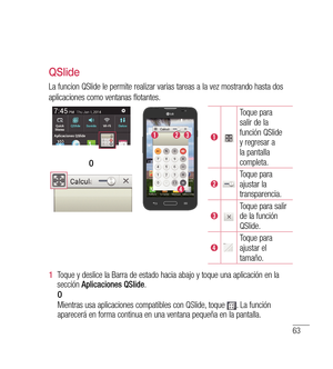 Page 16863
QSlide
La funcion QSlide le permite realizar varias tareas a la vez mostrando hasta dos
aplicaciones como ventanas flotantes.
Toque para 
salir de la 
función QSlide 
y regresar a 
la pantalla 
completa.
Toque para 
ajustar la 
transparencia.
Toque para salir 
de la función 
QSlide.
Toque para 
ajustar el 
tamaño.
O
1 
 Toque y deslice la Barra de estado hacia abajo y toque una aplicación en la 
sección  Aplicaciones QSlide .
     O
       Mientras usa aplicaciones compatibles con QSlide, toque 
. La...