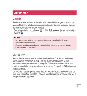 Page 17065
Multimedia
Galería
Puede almacenar archivos multimedia en la memoria interna y en la externa para 
acceder fácilmente a todos sus archivos multimedia. Use esta aplicación para ver 
archivos multimedia como fotos y videos.
•	Desde la pantalla principal toque  > ficha Aplicaciones  (de ser necesario) > 
Galería  .
nO tA: •	No se admiten algunos formatos de archivo según el software 
instalado en el teléfono.
•	Algunos archivos pueden no reproducirse adecuadamente, según 
cómo estén codificados.
v er las...