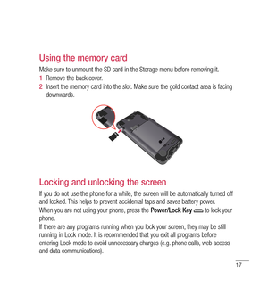 Page 1817
Using the memory card
Make sure to unmount the SD card in the Storage menu before removing it. 
1  Remove the back cover. 
2   Insert the memory card into the slot. Make sure the gold contact area is facing 
downwards.
Locking and unlocking the screen
If you do not use the phone for a while, the screen will be automatically turned off 
and locked. This helps to prevent accidental taps and saves battery power.
When you are not using your phone, press the  Power/Lock Key 
 to lock your 
phone. 
If there...