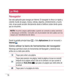 Page 18176
La Web
navegador
Use esta aplicación para navegar por Internet. El navegador le ofrece un rápido y 
colorido mundo de juegos, música, noticias, deportes, entretenimiento y mucho 
más, al que puede acceder directamente desde el teléfono celular donde quiera 
que se encuentre.
nO tA:  Incurrirá cargos adicionales cuando se conecte a estos servicios 
y descargue contenido. Consulte con el proveedor de red cuáles son los 
cargos por transferencia de datos.
Desde la pantalla principal toque  > ficha...