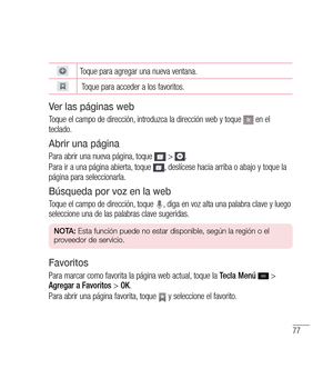 Page 18277
 
Toque para agregar una nueva ventana.
  
Toque para acceder a los favoritos.
v er las páginas web
Toque el campo de dirección, introduzca la dirección web y toque  en el 
teclado.
Abrir una página
Para abrir una nueva página, toque  > .
Para ir a una página abierta, toque 
, deslícese hacia arriba o abajo y toque la 
página para seleccionarla.
Búsqueda por voz en la web
Toque el campo de dirección, toque , diga en voz alta una palabra clave y luego 
seleccione una de las palabras clave sugeridas.
n...