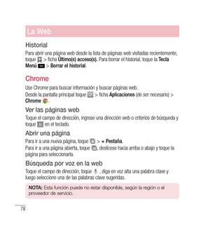 Page 18378
La Web
Historial
Para abrir una página web desde la lista de páginas web visitadas recientemente, 
toque  > ficha Último(s) acceso(s).  Para borrar el historial, toque la  Tecla 
Menú   > Borrar el historial .
Chrome
Use Chrome para buscar información y buscar páginas web.
Desde la pantalla principal toque 
 > ficha Aplicaciones  (de ser necesario) > 
Chrome  .
ver las páginas web
Toque el campo de dirección, ingrese una dirección web o criterios de búsqueda y 
toque  en el teclado.
Abrir una página...