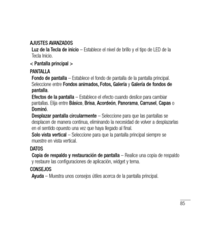 Page 19085
AJUSTES AVANZADOSLuz de la Tecla de inicio  – Establece el nivel de brillo y el tipo de LED de la 
Tecla Inicio.
< Pantalla principal >
PANTALLA Fondo de pantalla  – Establece el fondo de pantalla de la pantalla principal. 
Seleccione entre  Fondos animados, Fotos, Galería  y Galería de fondos de 
pantalla .
Efectos de la pantalla  – Establece el efecto cuando deslice para cambiar 
pantallas. Elija entre  Básico, Brisa , Acordeón , Panorama , Carrusel , Capas  o 
Dominó .
Desplazar pantalla...