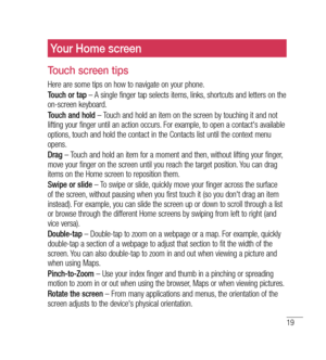 Page 2019
Your Home screen
Touch screen tips
Here are some tips on how to navigate on your phone.
Touch or tap – A single finger tap selects items, links, shortcuts and letters on the 
on-screen keyboard.
Touch and hold  – Touch and hold an item on the screen by touching it and not 
lifting your finger until an action occurs. For example, to open a contact's available 
options, touch and hold the contact in the Contacts list until the context menu 
opens.
Drag  – Touch and hold an item for a moment and...