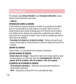 Page 19388
Configuración
SD instalada, toque  Activar MicroSD.  Toque Formatear la MicroSD  si desea 
eliminar toda la información que incluye. 
< Batería >
INFORMACIÓN SOBRE LA BATERÍA
La información de carga de la batería se muestra en una gráfica de la batería 
junto con el porcentaje de la carga restante y su estado. Toque el icono de 
carga de batería para mostrar la pantalla para ver el nivel de uso de la batería 
y los detalles del uso. Muestra los componentes y aplicaciones que utilizan la 
mayor parte...