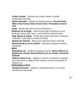 Page 19893
Ocultar el teclado – Seleccione para ocultar el teclado en pantalla 
desplazándolo hacia abajo.
Ajustes adicionales  – Establece las siguientes opciones:  Tema del teclado, 
Vibrar al tocar la tecla , Sonido al tocar la tecla  y Previsualizar al tocar la 
tecla.
Ayuda  – Muestra información útil acerca del teclado LG.
Dictado por voz de Google  – Seleccione para elegir la escritura por voz de 
Google para ingresar datos. Toque 
 para cambiar los siguientes ajustes.
Elegir idiomas de entrada  – Permite...