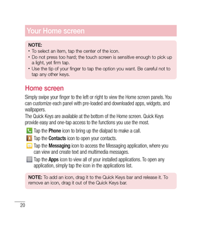 Page 2120
Your Home screen
NOTE:•	To select an item, tap the center of the icon.•	Do not press too hard; the touch screen is sensitive enough to pick up 
a light, yet firm tap.
•	Use the tip of your finger to tap the option you want. Be careful not to 
tap any other keys.
Home screen
Simply swipe your finger to the left or right to view the Home screen panels. You 
can customize each panel with pre-loaded and downloaded apps, widgets, and 
wallpapers.
The Quick Keys are available at the bottom of the Home...