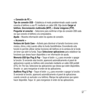 Page 20297
< Conexión de PC >
Tipo de conexión USB – Establezca el modo predeterminado usado cuando 
conecta el teléfono a una PC mediante un cable USB. Elija desde  Cargar el 
teléfono , Sincronización multimedia (MTP) ,  o  Enviar imágenes (PTP) .
Preguntar al conectar  – Seleccione para confirmar el tipo de conexión USB cada 
vez que conecte el teléfono a la computadora.
Ayuda  – Muestra información sobre los ajustes de conexión.
< Accesorio >
Ventana del Quick Case  – Actívelo para disminuir el tamaño...