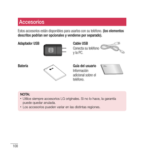 Page 205100
Accesorios
Estos accesorios están disponibles para usarlos con su teléfono. (los elementos 
descritos podrían ser opcionales y venderse por separado).
Adaptador USB
Cable USB
Conecta su teléfono 
y la PC.
BateríaGuía del usuario
Información 
adicional sobre el 
teléfono.
n O tA: •	Utilice siempre accesorios LG originales. Si no lo hace, la garantía 
puede quedar anulada.
•	Los accesorios pueden variar en las distintas regiones. 