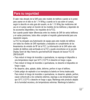 Page 212107
Para su seguridad
El valor más elevado de la SAR para este modelo de teléfono cuando se lo probó 
para usarse en el oído es de 1.14 W/kg y cuando se lo usa sobre el cuerpo, 
según lo descrito en esta guía del usuario, es de 1.15 W/kg (las mediciones del 
uso en el cuerpo varían en función de los modelos de los teléfonos y dependen de 
los accesorios disponibles y los requisitos de la FCC). 
Aun cuando puede haber diferencias entre los niveles de SAR de varios teléfonos 
y en varias posiciones, todos...