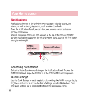 Page 2322
Your Home screen
Notifications
Notifications alert you to the arrival of new messages, calendar events, and 
alarms, as well as to ongoing events, such as video downloads.
From the Notifications Panel, you can view your phone's current status and 
pending notifications.
When a notification arrives, its icon appears at the top of the screen. Icons for 
pending notifications appear on the left and system icons, such as Wi-Fi or bat  tery 
strength, on the right.
Pending 
notificationsSystem...