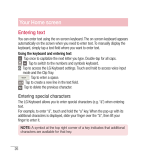 Page 2726
Your Home screen
Entering text
You can enter text using the on-screen keyboard. The on-screen keyboard appears 
automatically on the screen when you need to enter text. To manually display the 
keyboard, simply tap a text field where you want to enter text.
Using the keyboard and entering text
    Tap once to capitalize the next letter you type. Double-tap for all caps.
   Tap to switch to the numbers and symbols keyboard.
   
Tap to access the LG Keyboard settings. Touch and hold to access voice...