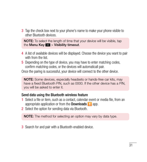 Page 3231
3  Tap the check box next to your phone's name to make your phone visible to 
other Bluetooth devices.
NOTE:  To select the length of time that your device will be visible, tap 
the  Menu Key   > Visibility timeout . 
4  A list of available devices will be displayed. Choose the device you want to pair 
with from the list.
5   Depending on the type of device, you may have to enter matching codes, 
confirm matching codes, or the devices will automaticall pair.
Once the paring is successful, your...