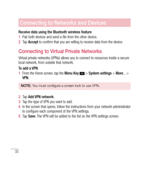 Page 3332
Connecting to Networks and Devices
Receive data using the Bluetooth wireless feature
1  Pair both devices and send a file from the other device.
2   Tap  Accept  to confirm that you are willing to receive data from the device.
Connecting to Virtual Private Networks
Virtual private networks (VPNs) allows you to connect to resources inside a secure 
local network, from outside that network.
To add a VPN
1  From the Home screen, tap the  Menu Key  
 > System settings  > More ... > 
VPN .
NOTE:  You must...