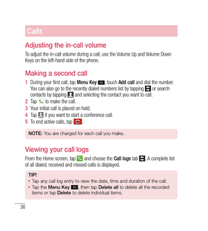 Page 3736
Calls
Adjusting the in-call volume
To adjust the in-call volume during a call, use the Volume Up and Volume Down 
Keys on the left-hand side of the phone.
Making a second call
1  During your first call, tap  Menu Key , touch Add call  and dial the number. 
You can also go to the recently dialed numbers list by tapping  or search 
contacts by tapping  and selecting the contact you want to call.
2   Tap 
 to make the call.
3   Your initial call is placed on hold.
4   Tap 
 if you want to start a...