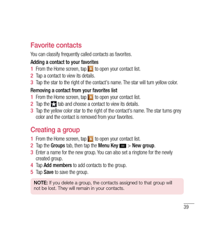 Page 4039
Favorite contacts
You can classify frequently called contacts as favorites.
Adding a contact to your favorites
1  From the Home screen, tap 
 to open your contact list.
2   Tap a contact to view its details.
3   Tap the star to the right of the contact's name. The star will turn yellow color.
Removing a contact from your favorites list
1   From the Home screen, tap 
 to open your contact list.
2   Tap the 
 tab and choose a contact to view its details.
3   Tap the yellow color star to the right of...