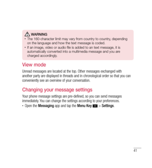 Page 4241
 WARNING•	The 160-character limit may vary from country to country, depending 
on the language and how the text message is coded.
•	If an image, video or audio file is added to an text message, it is 
automatically converted into a multimedia message and you are 
charged accordingly.
View mode 
Unread messages are located at the top. Other messages exchanged with 
another party are displayed in threads and in chronological order so that you can 
conveniently see an overview of your conversation....