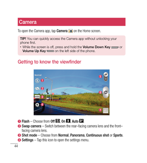 Page 4544
Camera
To open the Camera app, tap Camera  on the Home screen.
TIP! You can quickly access the Camera app without unlocking your 
phone first.
•	While the screen is off, press and hold the  Volume Down Key  or 
Volume Up Key   on the left side of the phone. 
Getting to know the viewfinder
 Flash  – Choose from  Off , On  , Auto  .
  Swap camera  – Switch between the rear–facing camera lens and the front–
facing camera lens.
  Shot mode  – Choose from  Normal, Panorama , Continuous shot  or Sports ....