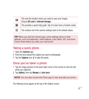 Page 4847
This sets the location where you want to save your images.
Choose SD card  or Internal storage .
This provides a quick help guide. Tap it to learn how a function works.
This restores all of the camera settings back to the default values.
TIP! When you exit the Camera app, some settings return to their 
defaults, such as brightness, white balance, color effect, ISO, and timer. 
Check these before you take your next photo.
Taking a quick photo 
1   Open the  Camera app.
2   Point the lens toward the...