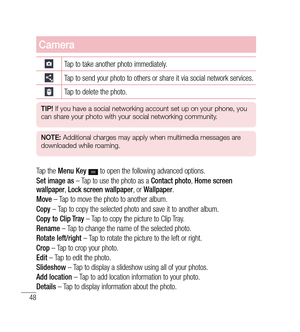 Page 4948
Camera
Tap to take another photo immediately.
Tap to send your photo to others or share it via social network services.
Tap to delete the photo.
TIP! If you have a social networking account set up on your phone, you 
can share your photo with your social networking community.
NOTE:  Additional charges may apply when multimedia messages are 
downloaded while roaming.
Tap the  Menu Key   to open the following advanced options.
Set image as  – Tap to use the photo as a  Contact photo, Home screen...