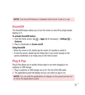 Page 5655
NOTE: The KnockON feature is disabled while Knock Code is in use.
KnockON
The KnockON feature allows you to turn the screen on and off by simply double 
tapping on it.
To activate KnockON feature
1  From the Home screen, tap 
 >  Apps  tab (if necessary) >  Settings  > 
Gestures .
2   Place a checkmark on  Screen on/off.
Using KnockON
•	When the screen is off, double-tap the center of it quickly to unlock it.•	To lock the screen, double-tap the Status Bar in any screen (except on the 
camera...