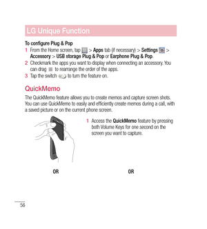 Page 5756
LG Unique Function
To configure Plug & Pop
1  From the Home screen, tap 
 >  Apps  tab (if necessary) >  Settings  > 
Accessory  > USB storage Plug & Pop  or Earphone Plug & Pop .
2   Checkmark the apps you want to display when connecting an accessory. You 
can drag 
 to rearrange the order of the apps.
3   Tap the switch 
 to turn the feature on.
QuickMemo
The QuickMemo feature allows you to create memos and capture screen shots. 
You can use QuickMemo to easily and efficiently create memos during a...