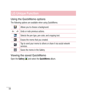 Page 5958
LG Unique Function
Using the QuickMemo options
The following options are available when using QuickMemo.
Allows you to choose a background.
Undo or redo previous actions.
Selects the pen type, pen color, and cropping tool.
Erases the memo that you created.
Tap to send your memo to others or share it via social network 
services.
Saves the memo in the Gallery.
Viewing the saved QuickMemo 
Open the Gallery  and select the  QuickMemo album. 