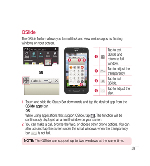 Page 6059
QSlide
The QSlide feature allows you to multitask and view various apps as floating 
windows on your screen.
Tap to exit 
QSlide and 
return to full 
window.
Tap to adjust the 
transparency.
Tap to exit 
QSlide.
Tap to adjust the 
size.
OR
1 
 Touch and slide the Status Bar downwards and tap the desired app from the 
QSlide apps  bar.
    OR
       While using applications that support QSlide, tap 
. The function will be 
continuously displayed as a small window on your screen.
2   You can make a...