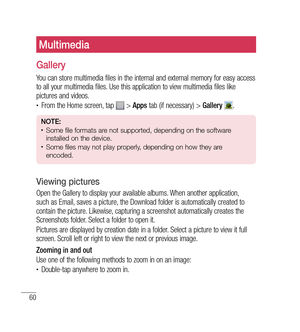 Page 6160
Multimedia
Gallery
You can store multimedia files in the internal and external memory for easy access 
to all your multimedia files. Use this application to view multimedia files like 
pictures and videos.
•	From the Home screen, tap  > Apps  tab (if necessary) >  Gallery . 
NOTE: •	Some file formats are not supported, depending on the software 
installed on the device.
•	Some files may not play properly, depending on how they are 
encoded.
Viewing pictures
Open the Gallery to display your available...