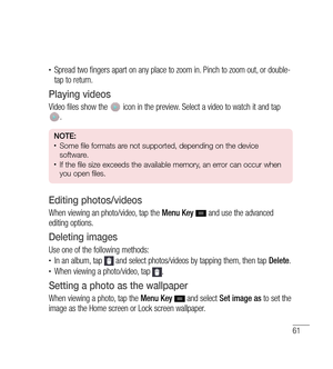 Page 6261
•	Spread two fingers apart on any place to zoom in. Pinch to zoom out, or double-
tap to return.
Playing videos
Video files show the  icon in the preview. Select a video to watch it and tap . 
NOTE: •	Some file formats are not supported, depending on the device 
software.
•	If the file size exceeds the available memory, an error can occur when 
you open files.
Editing photos/videos
When viewing an photo/video, tap the Menu Key   and use the advanced 
editing options.
Deleting images
Use one of the...