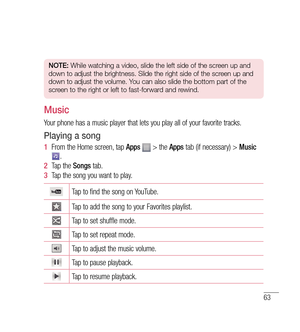 Page 6463
NOTE: While watching a video, slide the left side of the screen up and 
down to adjust the brightness. Slide the right side of the screen up and 
down to adjust the volume. You can also slide the bottom part of the 
screen to the right or left to fast-forward and rewind.
Music
Your phone has a music player that lets you play all of your favorite tracks.
Playing a song
1   From the Home screen, tap  Apps  > the  Apps tab (if necessary) >  Music . 
2   Tap the  Songs tab.
3   Tap the song you want to...