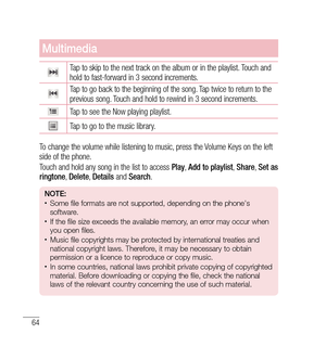 Page 6564
Multimedia
Tap to skip to the next track on the album or in the playlist. Touch and 
hold to fast-forward in 3 second increments.
Tap to go back to the beginning of the song. Tap twice to return to the 
previous song. Touch and hold to rewind in 3 second increments.
Tap to see the Now playing playlist.
Tap to go to the music library.
To change the volume while listening to music, press the Volume Keys on the left 
side of the phone.
Touch and hold any song in the list to access  Play, Add to playlist...
