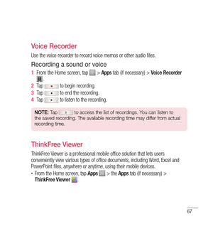 Page 6867
Voice Recorder
Use the voice recorder to record voice memos or other audio files.
Recording a sound or voice
1  From the Home screen, tap  >  Apps  tab (if necessary) >  Voice Recorder .
2   Tap 
 to begin recording.
3   Tap 
 to end the recording.
4   Tap 
 to listen to the recording.
NOTE:  Tap  to access the list of recordings. You can listen to 
the saved recording. The available recording time may differ from actual 
recording time.
ThinkFree Viewer
ThinkFree Viewer is a professional mobile...